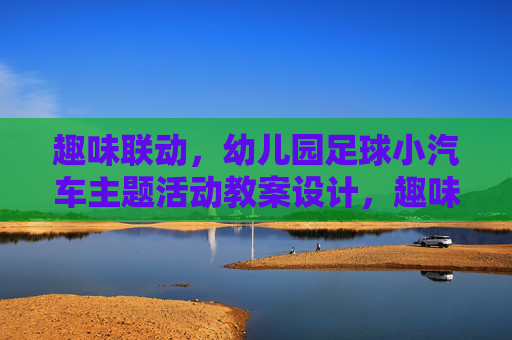 趣味联动,幼儿园足球小汽车主题活动教案设计,趣味联动,幼儿园足球小汽车主题活动教案 趣味联动,幼儿园足球小汽车主题活动教案设计,趣味联动,幼儿园足球小汽车主题活动教案