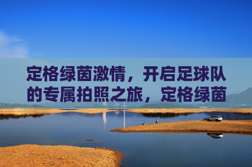 定格绿茵激情，开启足球队的专属拍照之旅，定格绿茵激情，足球队专属拍照之旅