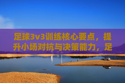足球3v3训练核心要点,提升小场对抗与决策能力,足球3v3训练核心,强化小场对抗与决策能力 足球3v3训练核心要点,提升小场对抗与决策能力,足球3v3训练核心,强化小场对抗与决策能力
