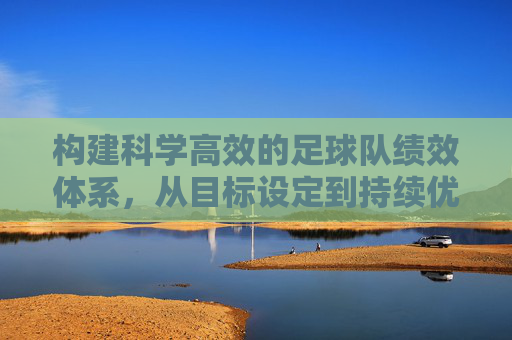构建科学高效的足球队绩效体系，从目标设定到持续优化，科学高效的足球队绩效体系，从目标设定到持续优化