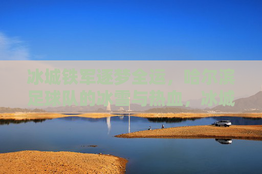 冰城铁军逐梦全运，哈尔滨足球队的冰雪与热血，冰城铁军，逐梦全运的冰雪与热血