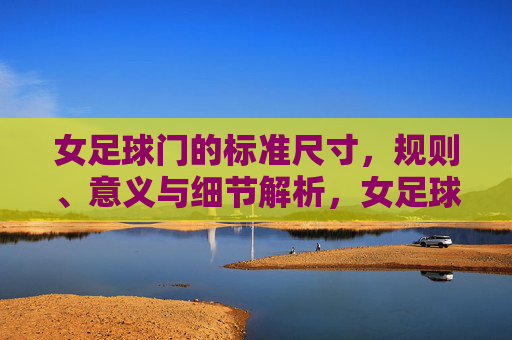 女足球门的标准尺寸，规则、意义与细节解析，女足球门标准尺寸、规则、意义及细节解析