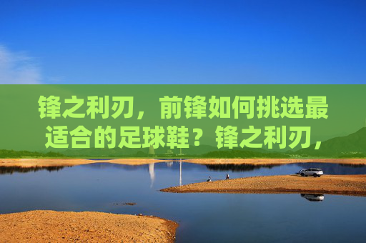 锋之利刃，前锋如何挑选最适合的足球鞋？锋之利刃，前锋足球鞋挑选指南