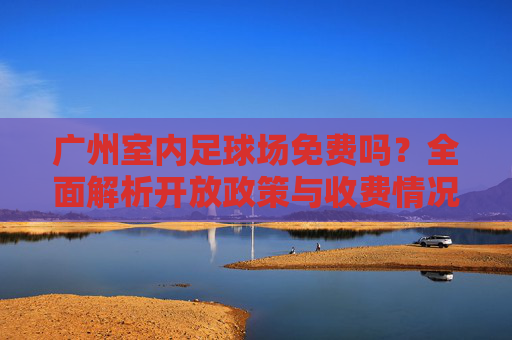 广州室内足球场免费吗?全面解析开放政策与收费情况,广州室内足球场免费吗?开放政策与收费情况解析 广州室内足球场免费吗?全面解析开放政策与收费情况,广州室内足球场免费吗?开放政策与收费情况解析