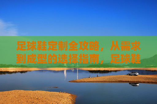 足球鞋定制全攻略，从需求到成型的选择指南，足球鞋定制全攻略，从需求到成型的选择指南