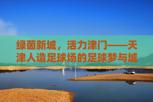 绿茵新城，活力津门——天津人造足球场的足球梦与城市篇，绿茵新城筑梦津门，天津人造足球场的城市篇章