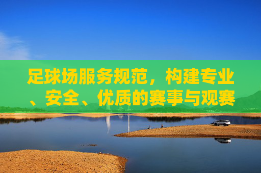 足球场服务规范，构建专业、安全、优质的赛事与观赛体验，足球场服务规范，构建专业安全优质赛事观赛体验