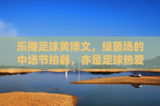 乐播足球黄博文，绿茵场的中场节拍器，亦是足球热爱的传播者，乐播足球黄博文，中场节拍器与足球热爱的传播者