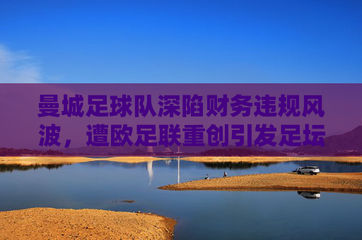 曼城足球队深陷财务违规风波,遭欧足联重创引发足坛震荡,曼城财务违规遭欧足联重创 足坛震荡 曼城足球队深陷财务违规风波,遭欧足联重创引发足坛震荡,曼城财务违规遭欧足联重创 足坛震荡