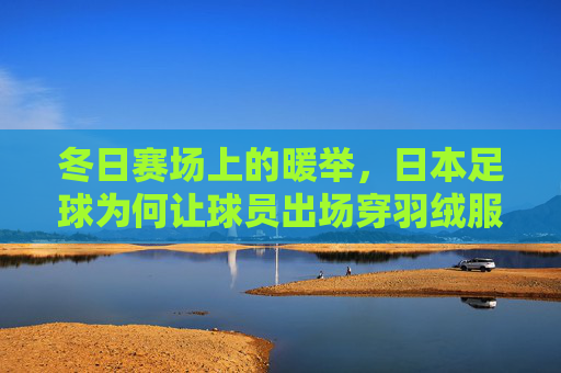 冬日赛场上的暖举,日本足球为何让球员出场穿羽绒服?冬日赛场暖举,日本足球为何让球员出场穿羽绒服? 冬日赛场上的暖举,日本足球为何让球员出场穿羽绒服?冬日赛场暖举,日本足球为何让球员出场穿羽绒服?
