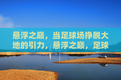 悬浮之巅，当足球场挣脱大地的引力，悬浮之巅，足球场挣脱大地引力