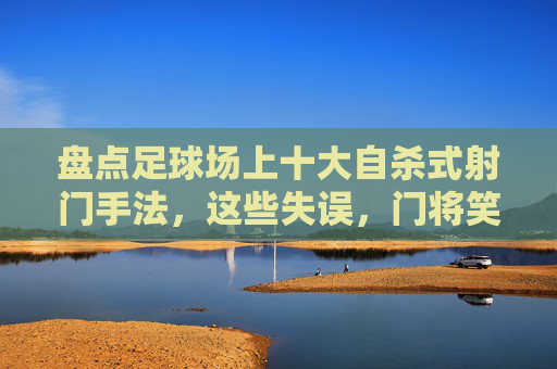 盘点足球场上十大自杀式射门手法，这些失误，门将笑出眼泪！足球场十大自杀式射门，门将笑出眼泪的失误盘点