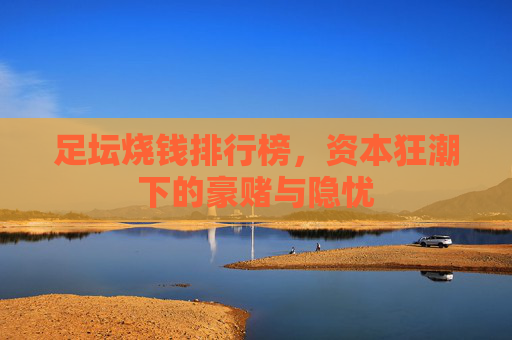 足坛烧钱排行榜,资本狂潮下的豪赌与隐忧 足坛烧钱排行榜,资本狂潮下的豪赌与隐忧