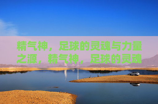 精气神，足球的灵魂与力量之源，精气神，足球的灵魂与力量之源