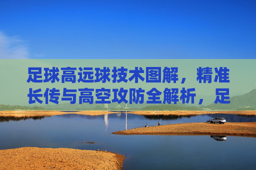 足球高远球技术图解,精准长传与高空攻防全解析,足球高远球技术图解,精准长传与高空攻防全解析 足球高远球技术图解,精准长传与高空攻防全解析,足球高远球技术图解,精准长传与高空攻防全解析