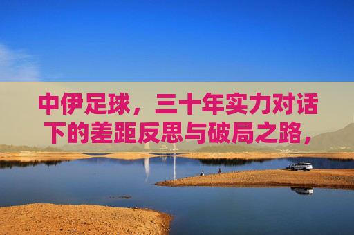 中伊足球，三十年实力对话下的差距反思与破局之路，中伊足球三十年实力对话，差距反思与破局之路