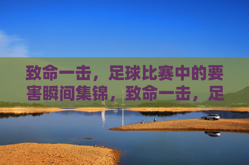 致命一击，足球比赛中的要害瞬间集锦，致命一击，足球比赛中的要害瞬间集锦