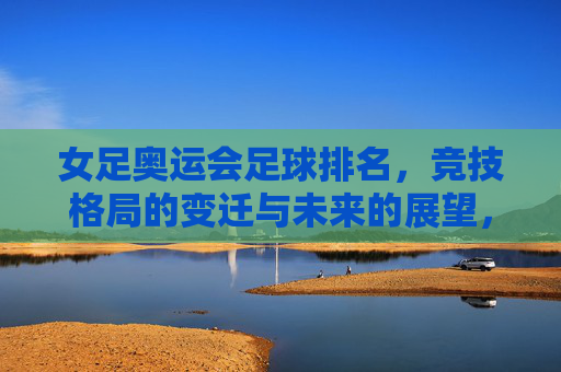 女足奥运会足球排名，竞技格局的变迁与未来的展望，女足奥运排名，竞技格局变迁与未来展望