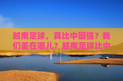 越南足球，真比中国强？我们差在哪儿？越南足球比中国强？我们差在哪儿