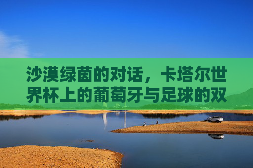 沙漠绿茵的对话,卡塔尔世界杯上的葡萄牙与足球的双重叙事,沙漠绿茵的对话,葡萄牙与卡塔尔世界杯的双重叙事 沙漠绿茵的对话,卡塔尔世界杯上的葡萄牙与足球的双重叙事,沙漠绿茵的对话,葡萄牙与卡塔尔世界杯的双重叙事