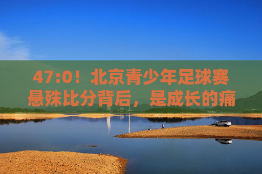 47:0！北京青少年足球赛悬殊比分背后，是成长的痛，还是体系的问？47:0！北京青少年足球赛，成长的痛还是体系的问？