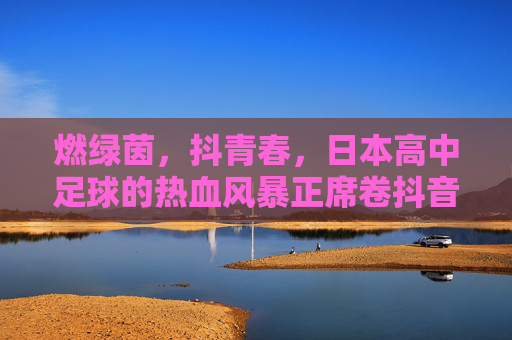 燃绿茵,抖青春,日本高中足球的热血风暴正席卷抖音 燃绿茵,抖青春,日本高中足球的热血风暴正席卷抖音