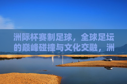 洲际杯赛制足球,全球足坛的巅峰碰撞与文化交融,洲际杯,全球足坛的巅峰碰撞与文化交融 洲际杯赛制足球,全球足坛的巅峰碰撞与文化交融,洲际杯,全球足坛的巅峰碰撞与文化交融