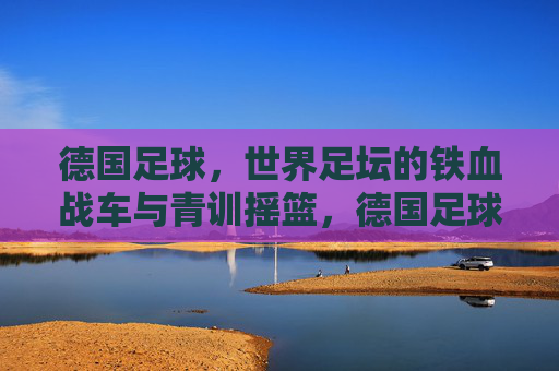 德国足球,世界足坛的铁血战车与青训摇篮,德国足球,铁血战车与青训摇篮 德国足球,世界足坛的铁血战车与青训摇篮,德国足球,铁血战车与青训摇篮