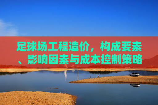 足球场工程造价,构成要素、影响因素与成本控制策略 足球场工程造价,构成要素、影响因素与成本控制策略