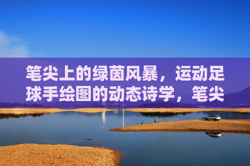 笔尖上的绿茵风暴，运动足球手绘图的动态诗学，笔尖绿茵风暴，足球手绘的动态诗学