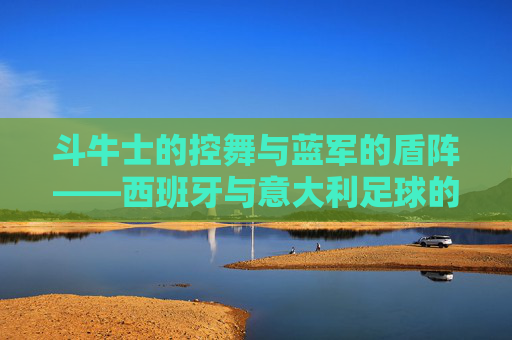 斗牛士的控舞与蓝军的盾阵——西班牙与意大利足球的双生魅力，控舞与盾阵，西班牙意大利足球的双生魅力