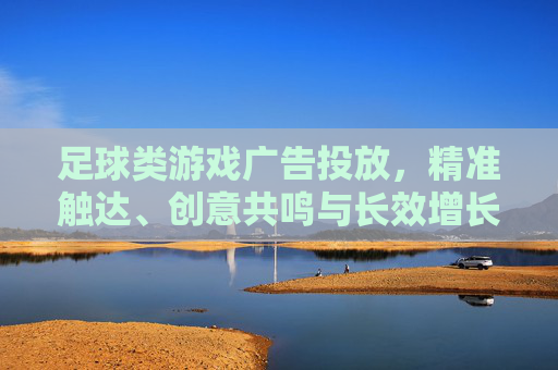 足球类游戏广告投放，精准触达、创意共鸣与长效增长的破局之道，足球类游戏广告投放，精准触达、创意共鸣与长效增长的破局之道