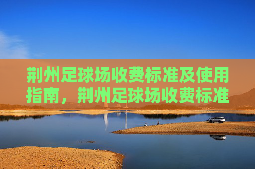 荆州足球场收费标准及使用指南，荆州足球场收费标准及使用指南