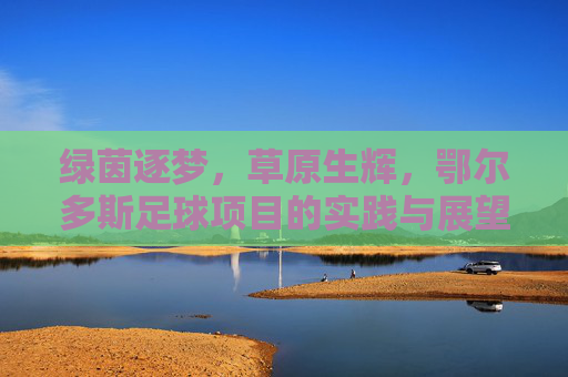 绿茵逐梦，草原生辉，鄂尔多斯足球项目的实践与展望，绿茵逐梦草原生辉，鄂尔多斯足球项目的实践与展望