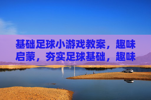 基础足球小游戏教案，趣味启蒙，夯实足球基础，趣味启蒙足球小游戏，夯实基础教案