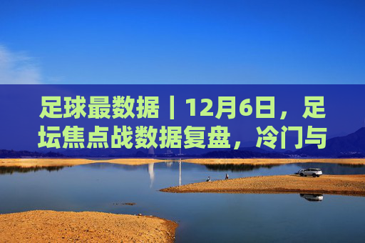 足球最数据|12月6日,足坛焦点战数据复盘,冷门与纪录之夜 足球最数据|12月6日,足坛焦点战数据复盘,冷门与纪录之夜