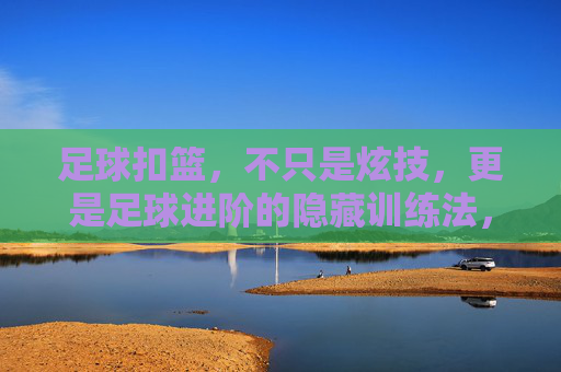 足球扣篮，不只是炫技，更是足球进阶的隐藏训练法，足球扣篮，炫技之外的足球进阶隐藏训练法