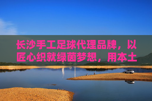 长沙手工足球代理品牌,以匠心织就绿茵梦想,用本土链接全球热爱,长沙手工足球,匠心织就绿茵梦,本土热爱链全球 长沙手工足球代理品牌,以匠心织就绿茵梦想,用本土链接全球热爱,长沙手工足球,匠心织就绿茵梦,本土热爱链全球