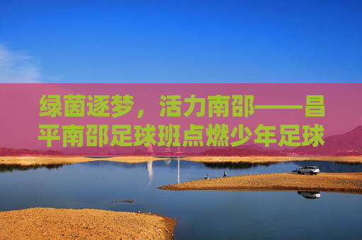 绿茵逐梦，活力南邵——昌平南邵足球班点燃少年足球热情，绿茵逐梦，活力南邵——昌平南邵足球班点燃少年足球热情