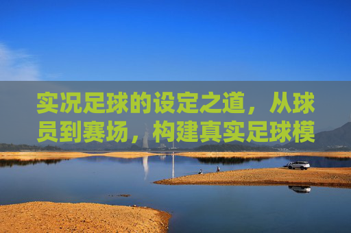 实况足球的设定之道，从球员到赛场，构建真实足球模拟的核心逻辑，实况足球的设定之道，从球员到赛场构建真实模拟的核心逻辑