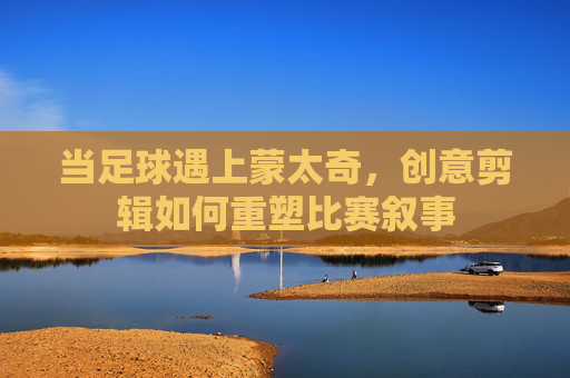 当足球遇上蒙太奇，创意剪辑如何重塑比赛叙事