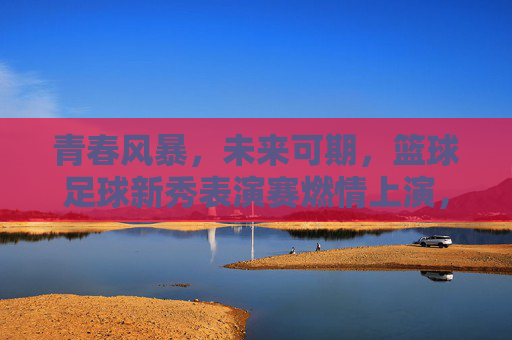 青春风暴，未来可期，篮球足球新秀表演赛燃情上演，青春风暴燃情上演，篮球足球新秀未来可期