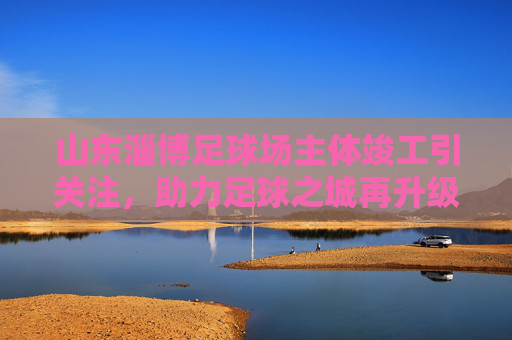 山东淄博足球场主体竣工引关注，助力足球之城再升级，山东淄博足球场主体竣工 助力足球之城再升级