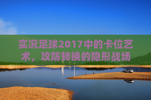 实况足球2017中的卡位艺术，攻防转换的隐形战场