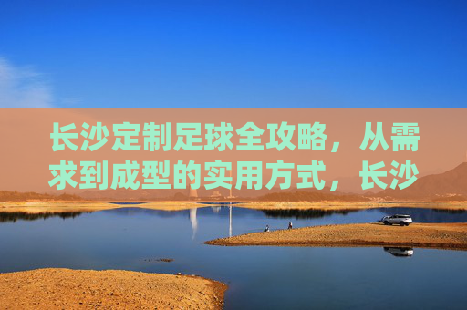 长沙定制足球全攻略，从需求到成型的实用方式，长沙定制足球全攻略，从需求到成型的实用方式