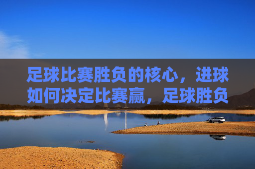 足球比赛胜负的核心，进球如何决定比赛赢，足球胜负核心，进球如何定胜负