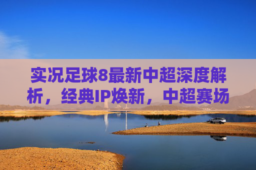 实况足球8最新中超深度解析，经典IP焕新，中超赛场等你主宰，实况足球8中超深度解析，经典IP焕新，赛场等你主宰