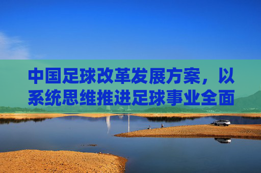 中国足球改革发展方案，以系统思维推进足球事业全面进步，中国足球改革发展，系统思维引领全面进步