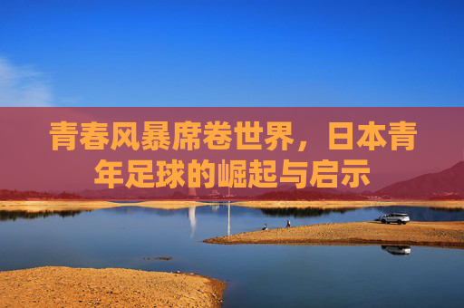 青春风暴席卷世界，日本青年足球的崛起与启示