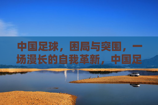 中国足球，困局与突围，一场漫长的自我革新，中国足球，困局突围与自我革新